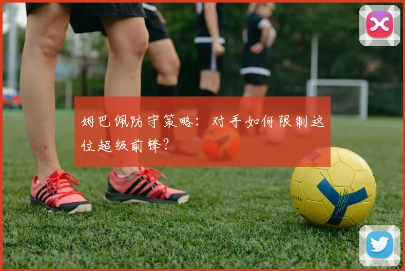 姆巴佩防守策略:对手如何限制这位超级前锋?